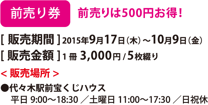 前売り券 前売りは500 円お得！ [販売期間] 2015年9月17日（木）〜10月9日（金） [販売金額] 1冊3,000円/5枚綴り <販売場所>●代々木駅前宝くじハウス 平日9:00〜18:30／土曜日11:00〜17:30／日祝休